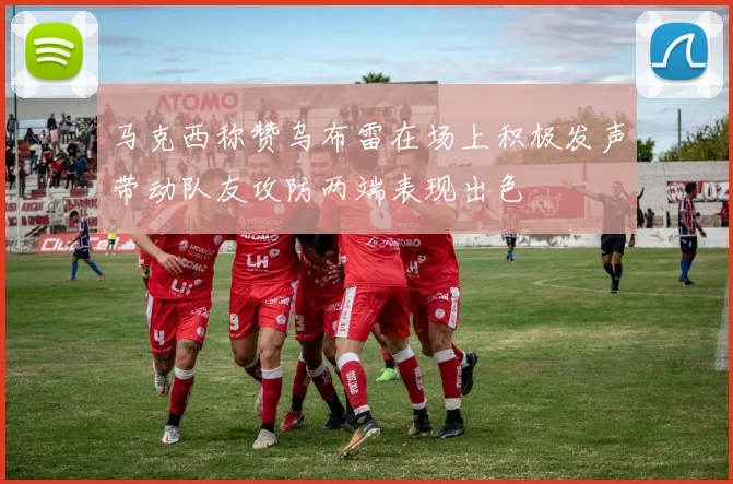 马克西称赞乌布雷在场上积极发声带动队友攻防两端表现出色