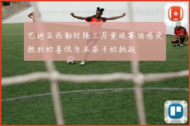 巴迪亚西勒时隔三月重返赛场感受胜利的喜悦与本菲卡的挑战
