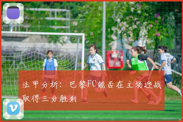 法甲分析：巴黎FC能否在主场迎战取得三分胜利