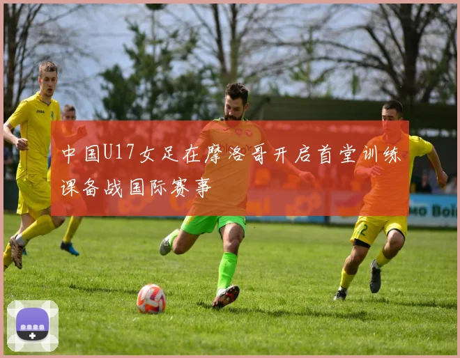 中国U17女足在摩洛哥开启首堂训练课备战国际赛事