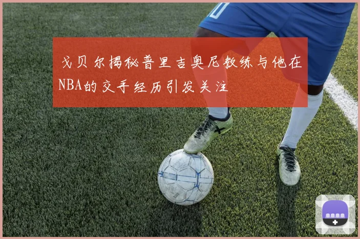 戈贝尔揭秘普里吉奥尼教练与他在NBA的交手经历引发关注
