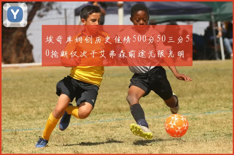 埃奇库姆创历史佳绩500分50三分50抢断仅次于艾弗森前途无限光明