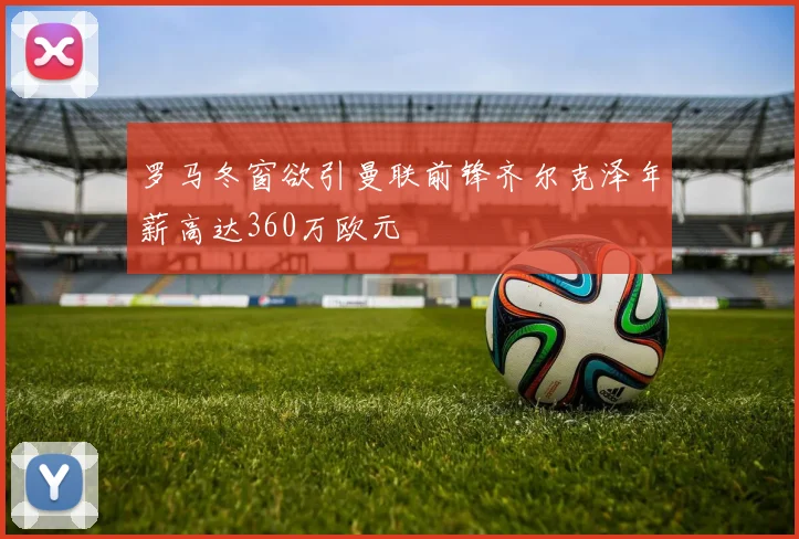 罗马冬窗欲引曼联前锋齐尔克泽年薪高达360万欧元