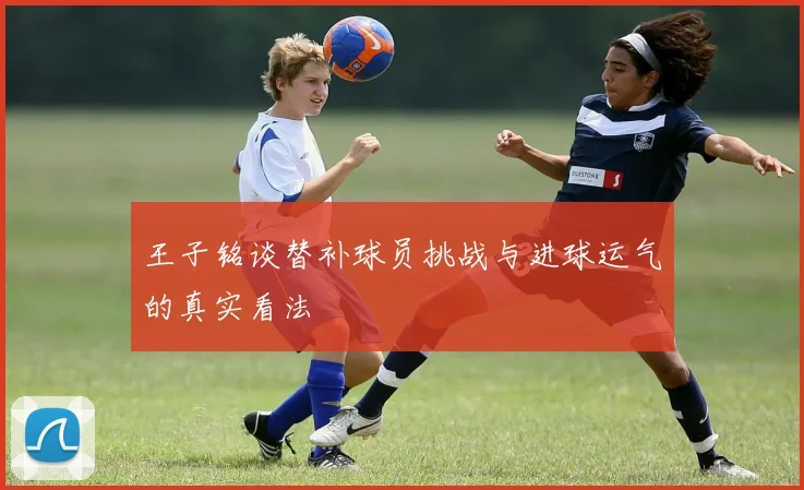 王子铭谈替补球员挑战与进球运气的真实看法