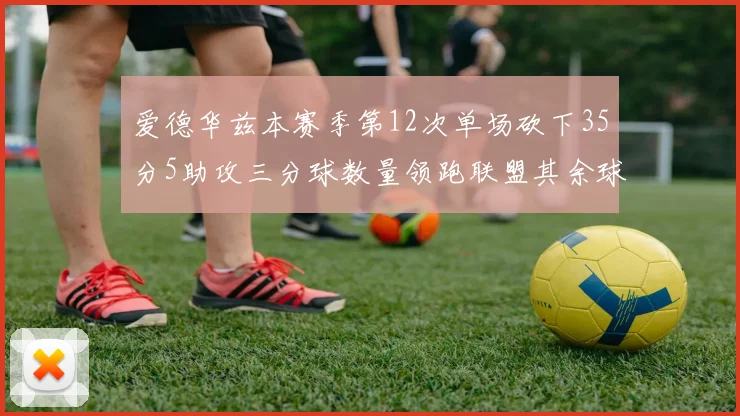 爱德华兹本赛季第12次单场砍下35分5助攻三分球数量领跑联盟其余球员最多仅8次