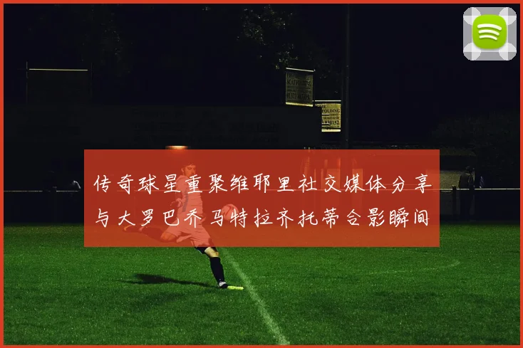 传奇球星重聚维耶里社交媒体分享与大罗巴乔马特拉齐托蒂合影瞬间