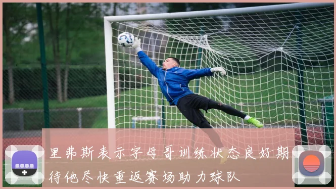 里弗斯表示字母哥训练状态良好期待他尽快重返赛场助力球队