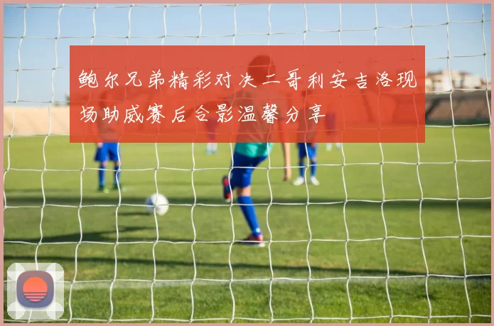 鲍尔兄弟精彩对决二哥利安吉洛现场助威赛后合影温馨分享