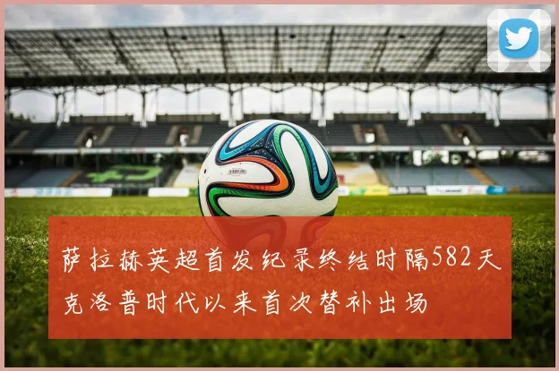 萨拉赫英超首发纪录终结时隔582天克洛普时代以来首次替补出场