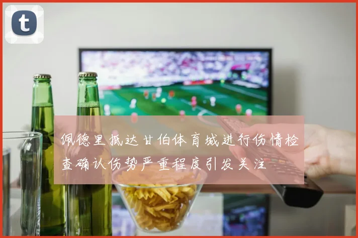 佩德里抵达甘伯体育城进行伤情检查确认伤势严重程度引发关注