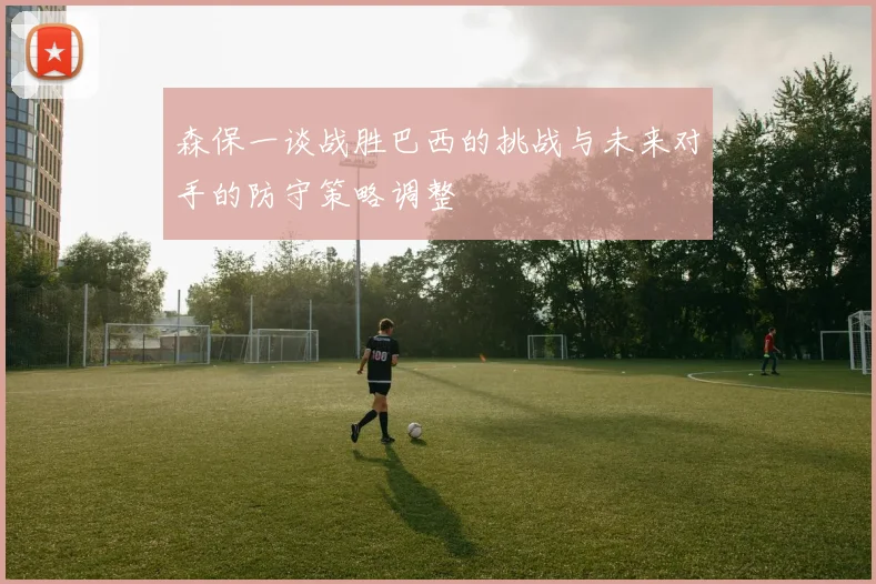 森保一谈战胜巴西的挑战与未来对手的防守策略调整