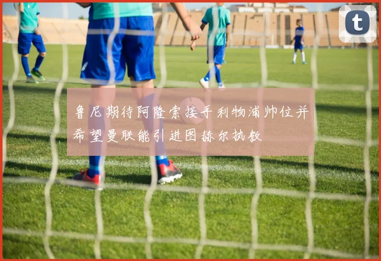 鲁尼期待阿隆索接手利物浦帅位并希望曼联能引进图赫尔执教