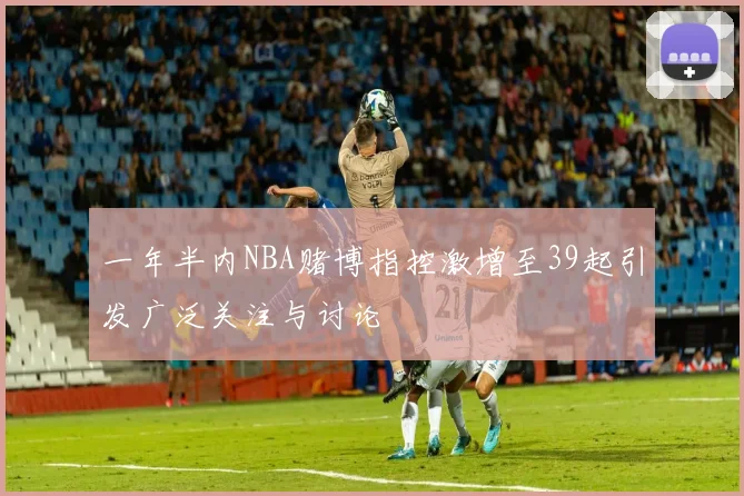 一年半内NBA赌博指控激增至39起引发广泛关注与讨论