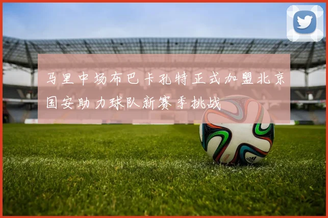 马里中场布巴卡孔特正式加盟北京国安助力球队新赛季挑战