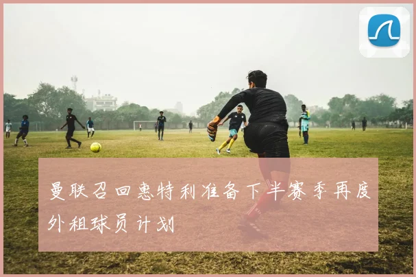 曼联召回惠特利准备下半赛季再度外租球员计划