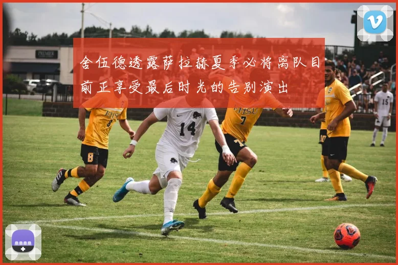 舍伍德透露萨拉赫夏季必将离队目前正享受最后时光的告别演出