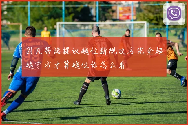 因凡蒂诺提议越位新规攻方完全超越守方才算越位你怎么看
