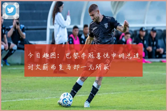 今日趣图：巴黎夺冠喜悦中姆总追讨欠薪而皇马却一无所获