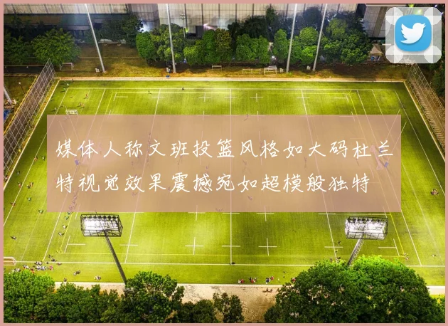 媒体人称文班投篮风格如大码杜兰特视觉效果震撼宛如超模般独特