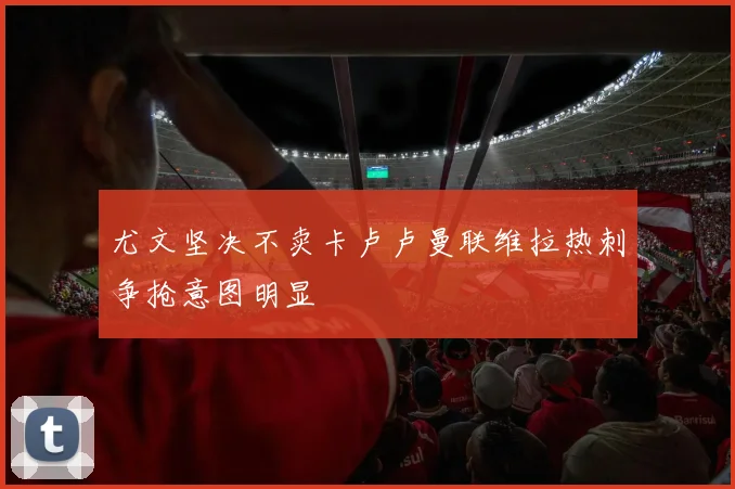 尤文坚决不卖卡卢卢曼联维拉热刺争抢意图明显