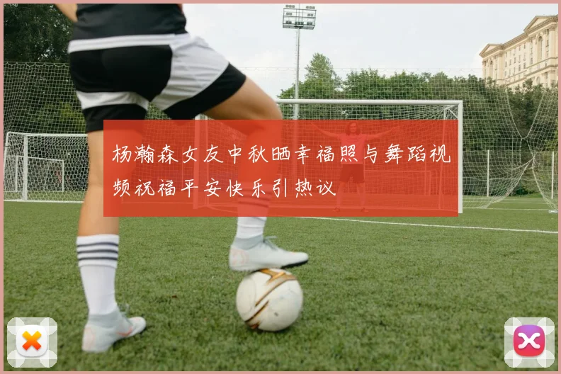 杨瀚森女友中秋晒幸福照与舞蹈视频祝福平安快乐引热议