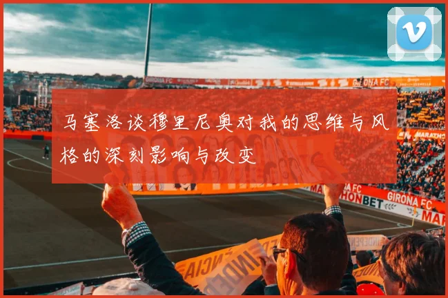 马塞洛谈穆里尼奥对我的思维与风格的深刻影响与改变