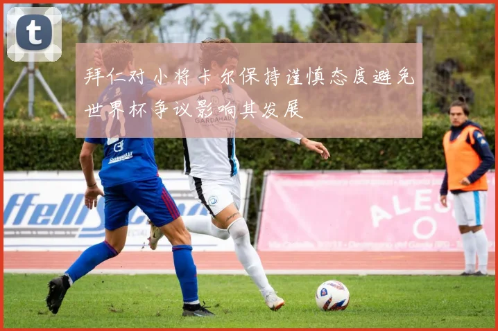 拜仁对小将卡尔保持谨慎态度避免世界杯争议影响其发展