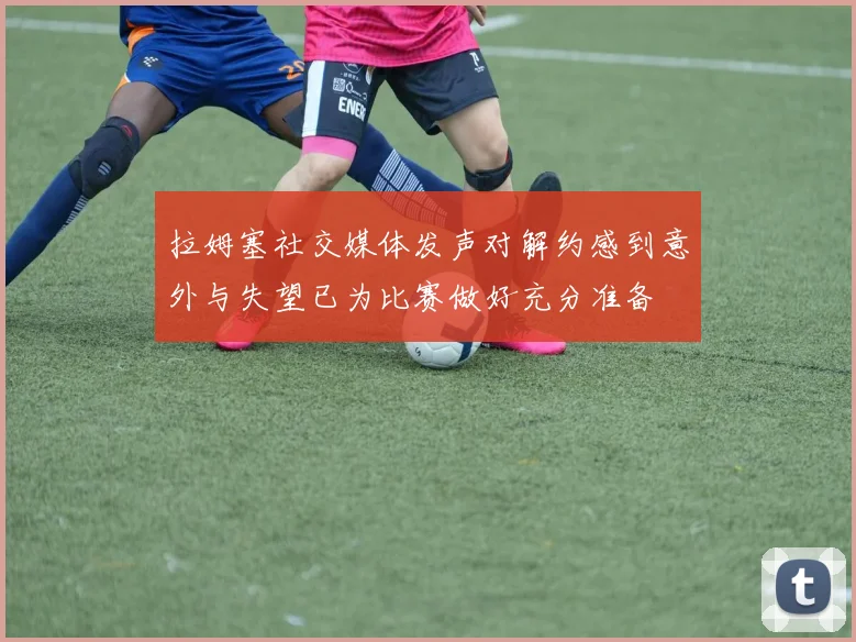 拉姆塞社交媒体发声对解约感到意外与失望已为比赛做好充分准备