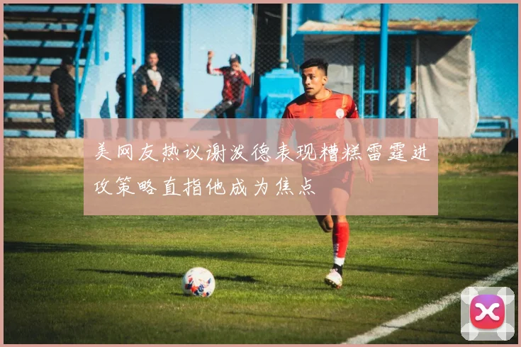 美网友热议谢泼德表现糟糕雷霆进攻策略直指他成为焦点