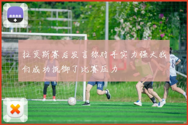 拉莫斯赛后发言称对手实力强大我们成功抵御了比赛压力